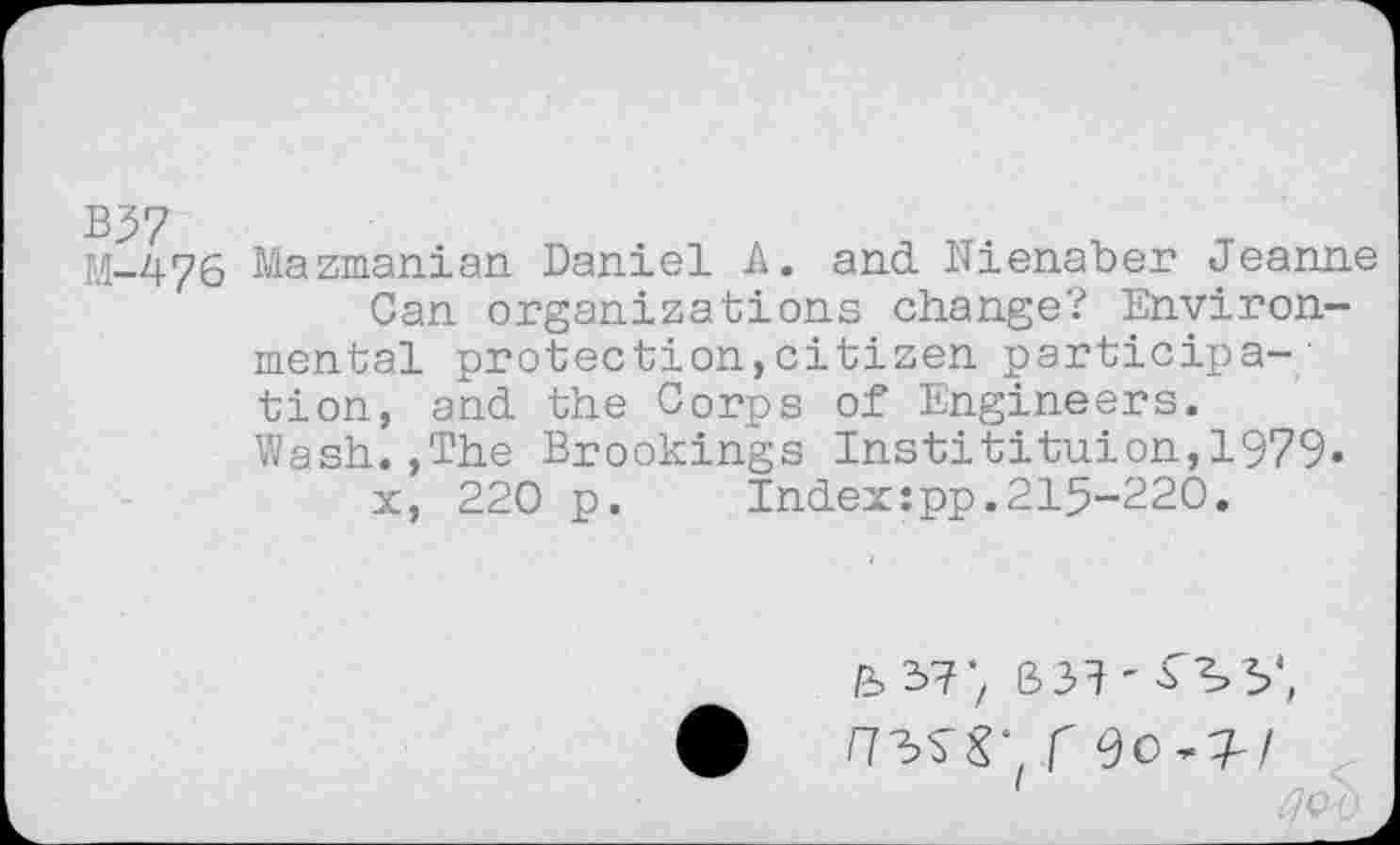 ﻿M-476 Mazmanian Daniel A. and Nienaber Jeanne Can organizations change? Environmental protection,citizen participa-' tion, and the Corps of Engineers. Wash.,The Brookings Institituion,1979» x, 220 p. Indexrpp.215-220.
fed?; 331'^5’,